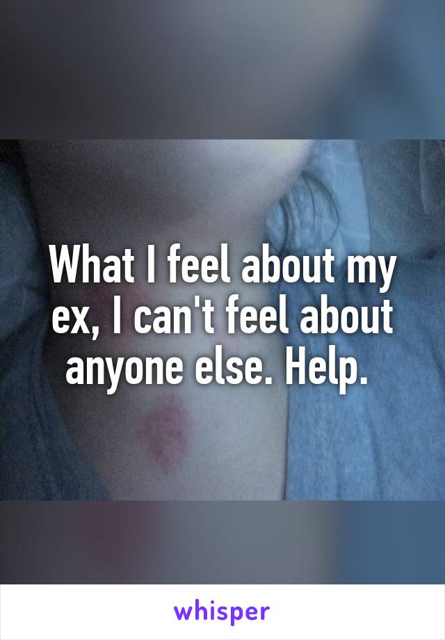 What I feel about my ex, I can't feel about anyone else. Help. 