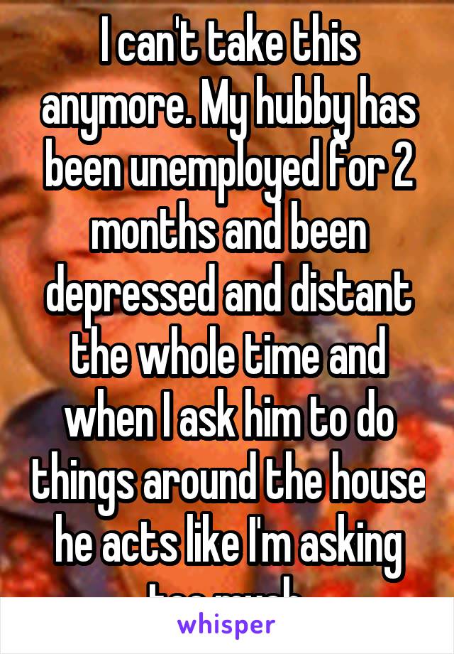 I can't take this anymore. My hubby has been unemployed for 2 months and been depressed and distant the whole time and when I ask him to do things around the house he acts like I'm asking too much.