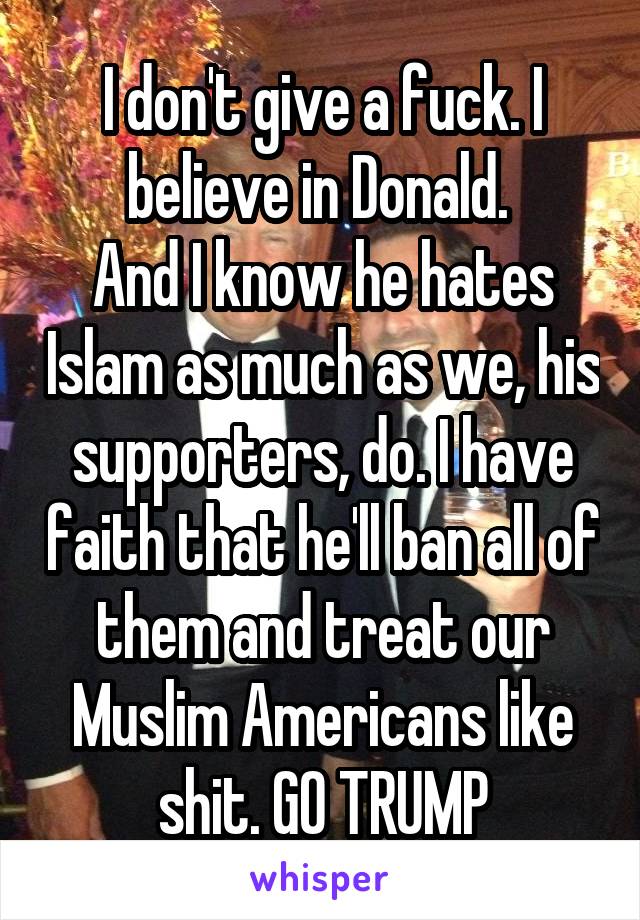 I don't give a fuck. I believe in Donald. 
And I know he hates Islam as much as we, his supporters, do. I have faith that he'll ban all of them and treat our Muslim Americans like shit. GO TRUMP