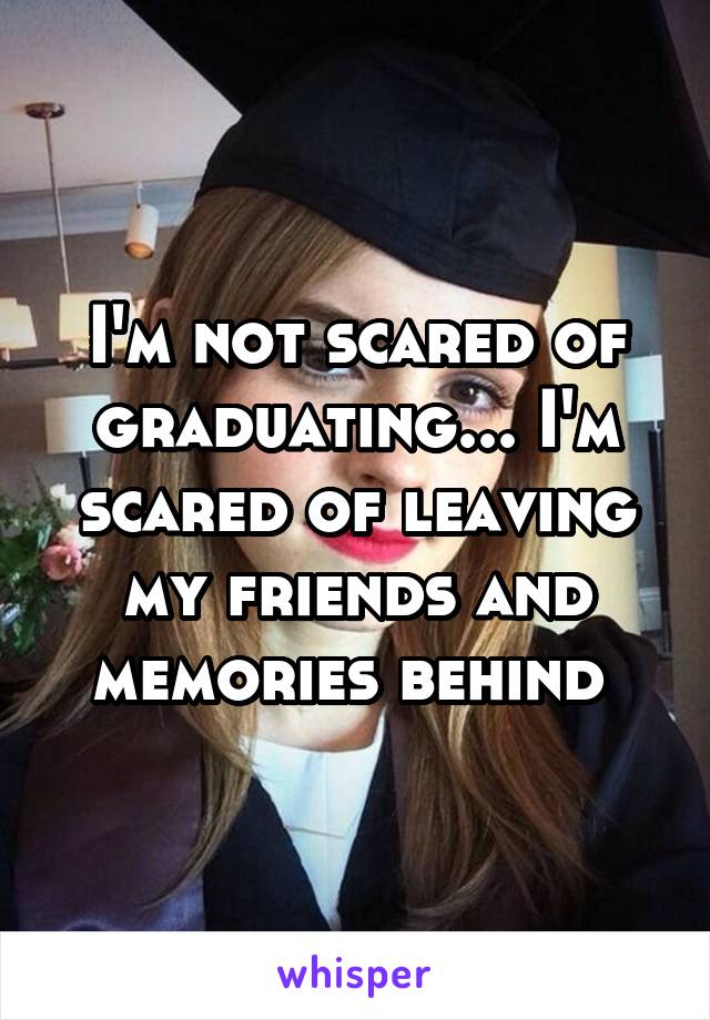 I'm not scared of graduating... I'm scared of leaving my friends and memories behind 