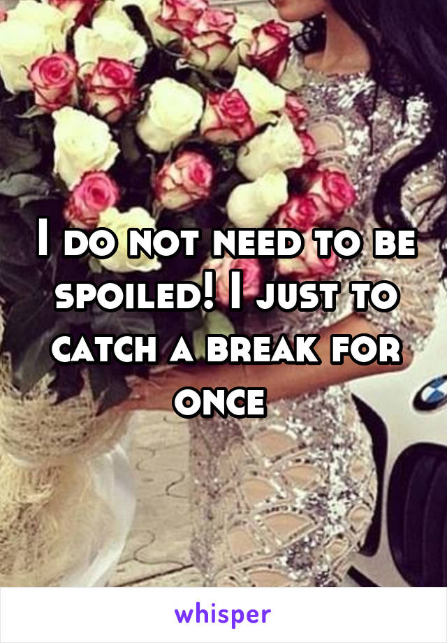 I do not need to be spoiled! I just to catch a break for once 