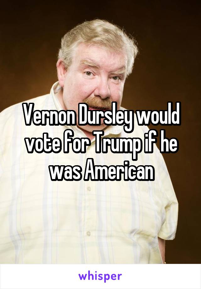 Vernon Dursley would vote for Trump if he was American