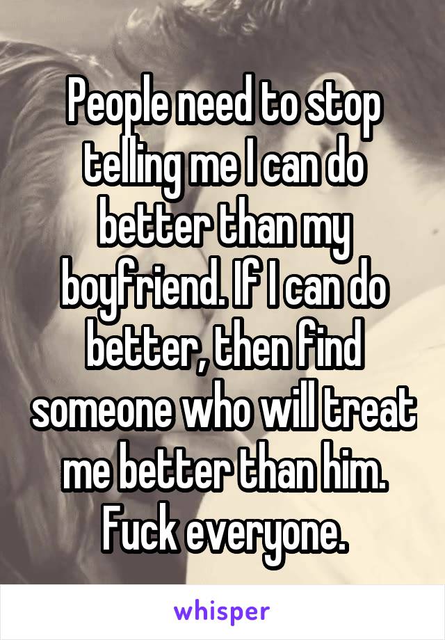 People need to stop telling me I can do better than my boyfriend. If I can do better, then find someone who will treat me better than him. Fuck everyone.