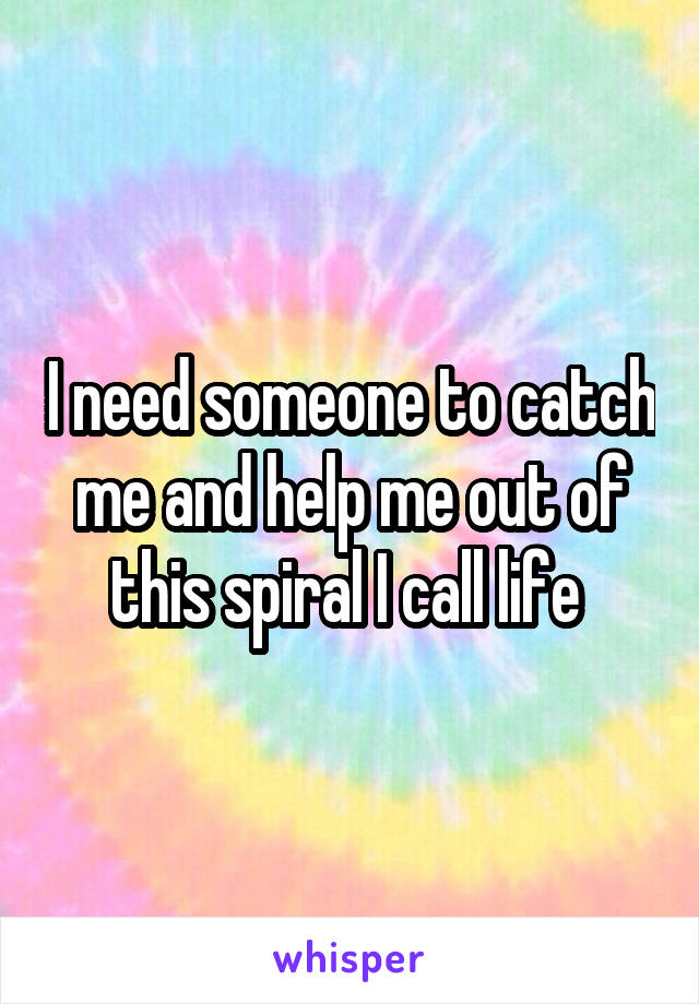 I need someone to catch me and help me out of this spiral I call life 