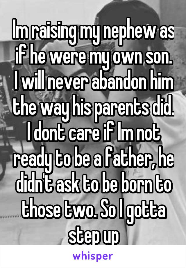 Im raising my nephew as if he were my own son. I will never abandon him the way his parents did. I dont care if Im not ready to be a father, he didn't ask to be born to those two. So I gotta step up