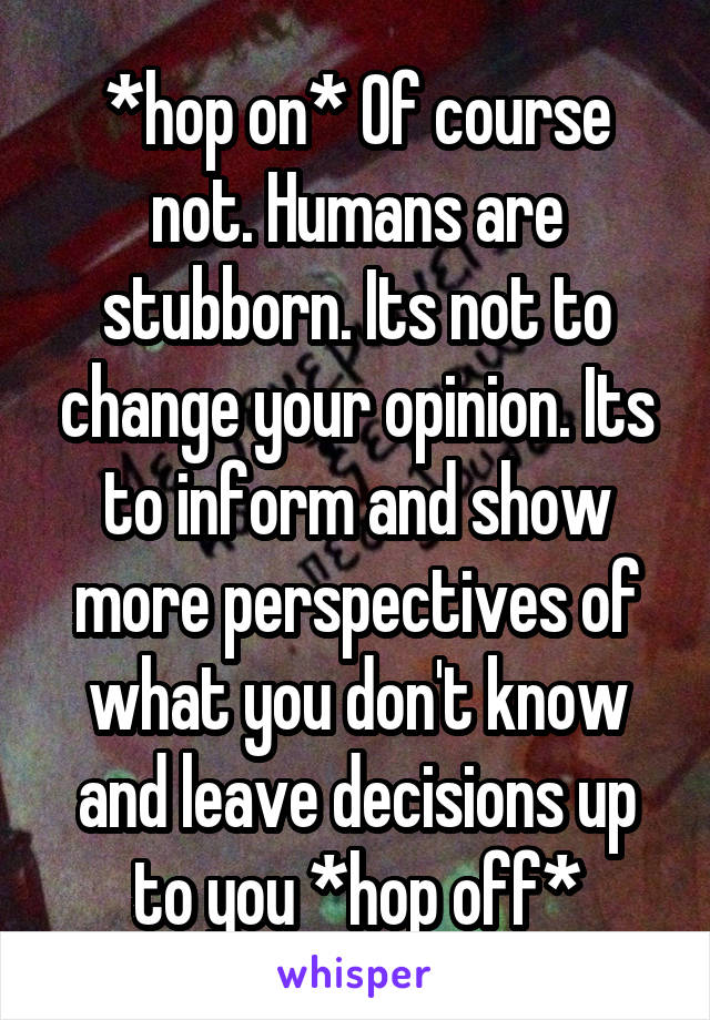 *hop on* Of course not. Humans are stubborn. Its not to change your opinion. Its to inform and show more perspectives of what you don't know and leave decisions up to you *hop off*