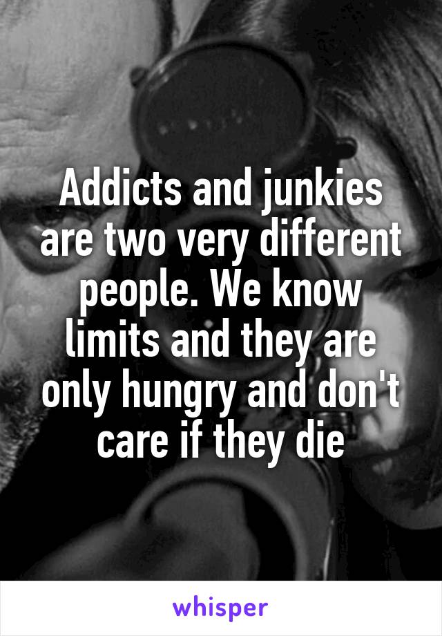 Addicts and junkies are two very different people. We know limits and they are only hungry and don't care if they die