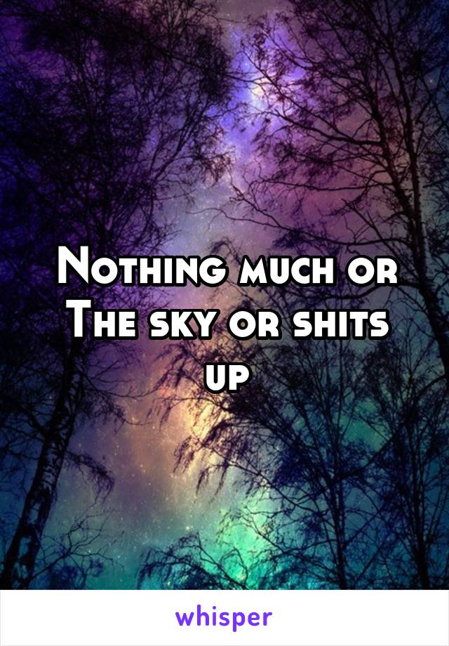 Nothing much or
The sky or shits up