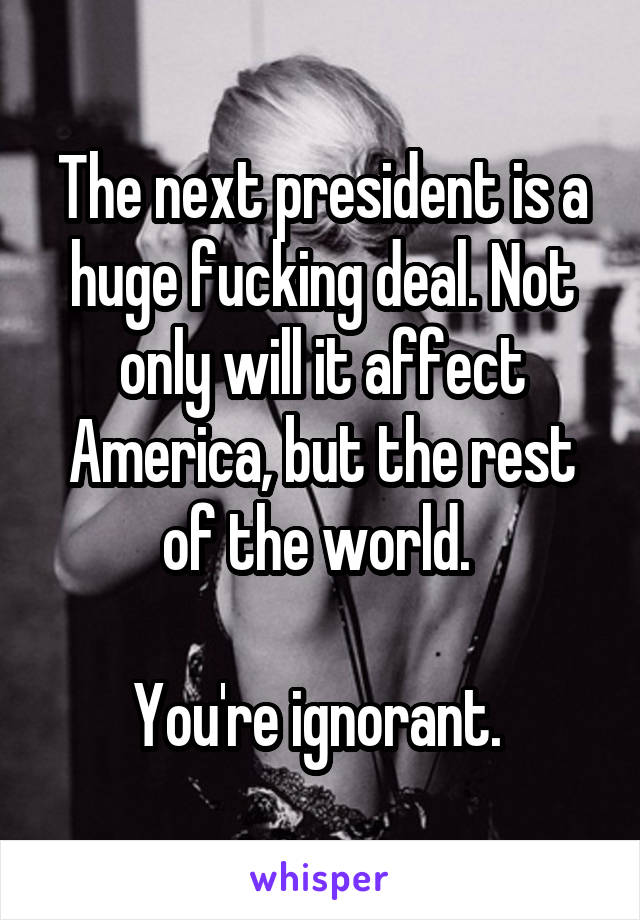 The next president is a huge fucking deal. Not only will it affect America, but the rest of the world. 

You're ignorant. 