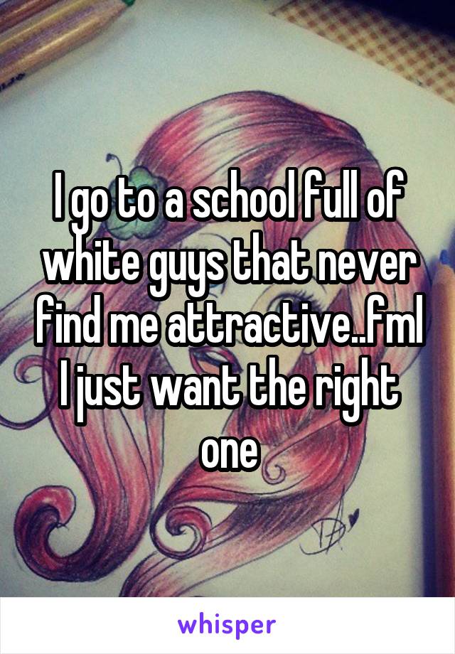 I go to a school full of white guys that never find me attractive..fml I just want the right one