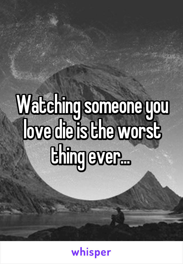 Watching someone you love die is the worst thing ever... 