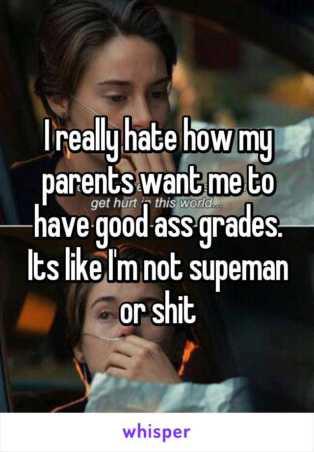 I really hate how my parents want me to have good ass grades. Its like I'm not supeman or shit