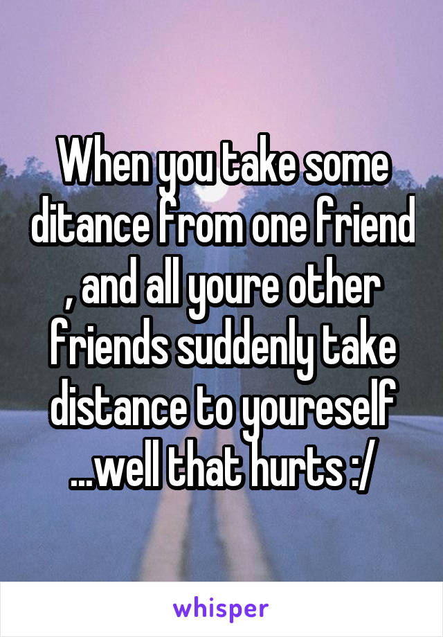 When you take some ditance from one friend , and all youre other friends suddenly take distance to youreself ...well that hurts :/