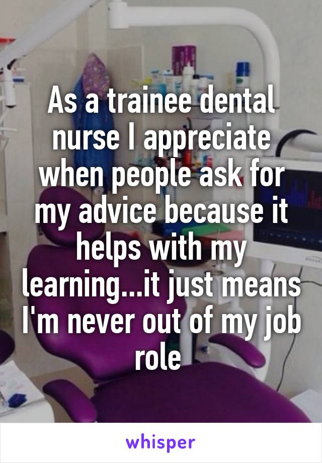 As a trainee dental nurse I appreciate when people ask for my advice because it helps with my learning...it just means I'm never out of my job role 