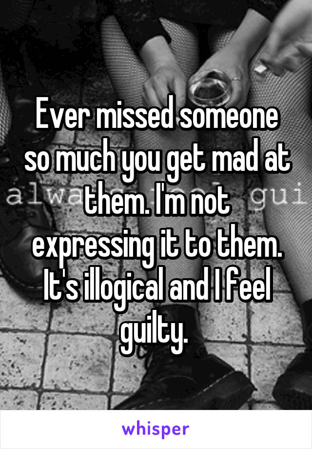 Ever missed someone so much you get mad at them. I'm not expressing it to them. It's illogical and I feel guilty. 