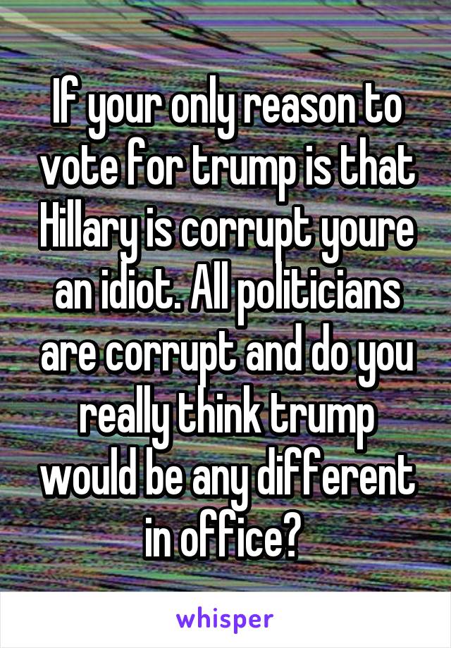 If your only reason to vote for trump is that Hillary is corrupt youre an idiot. All politicians are corrupt and do you really think trump would be any different in office? 
