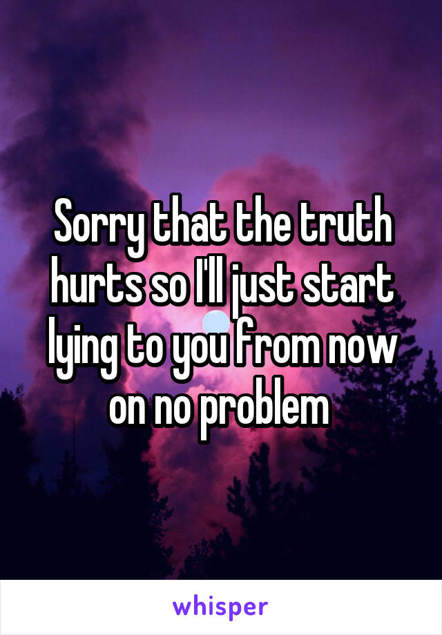Sorry that the truth hurts so I'll just start lying to you from now on no problem 