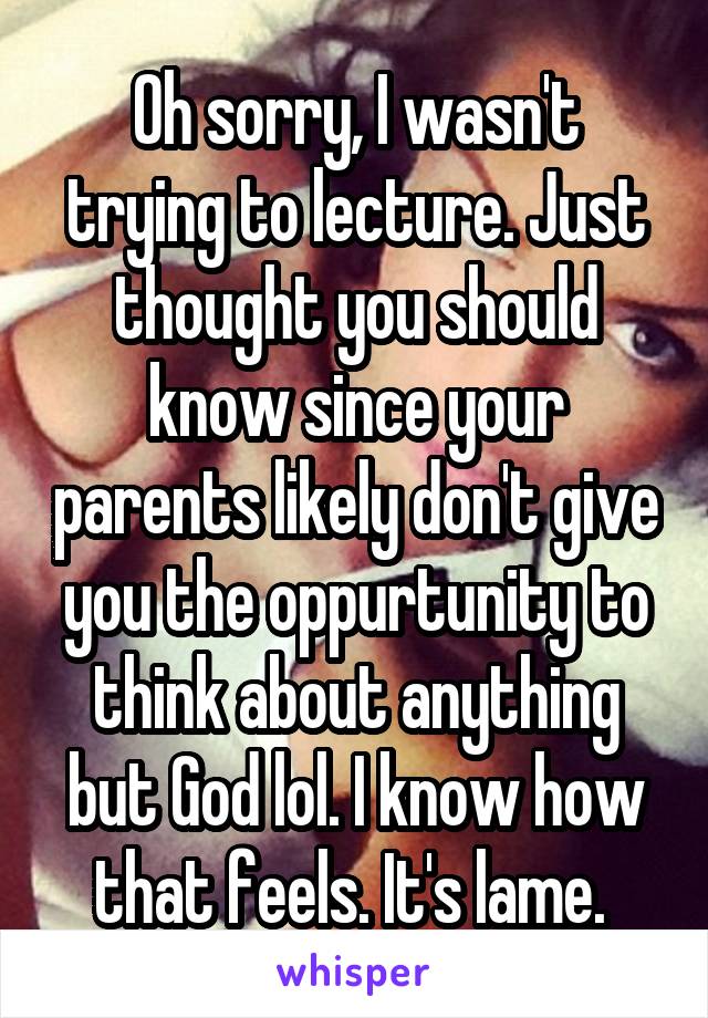 Oh sorry, I wasn't trying to lecture. Just thought you should know since your parents likely don't give you the oppurtunity to think about anything but God lol. I know how that feels. It's lame. 