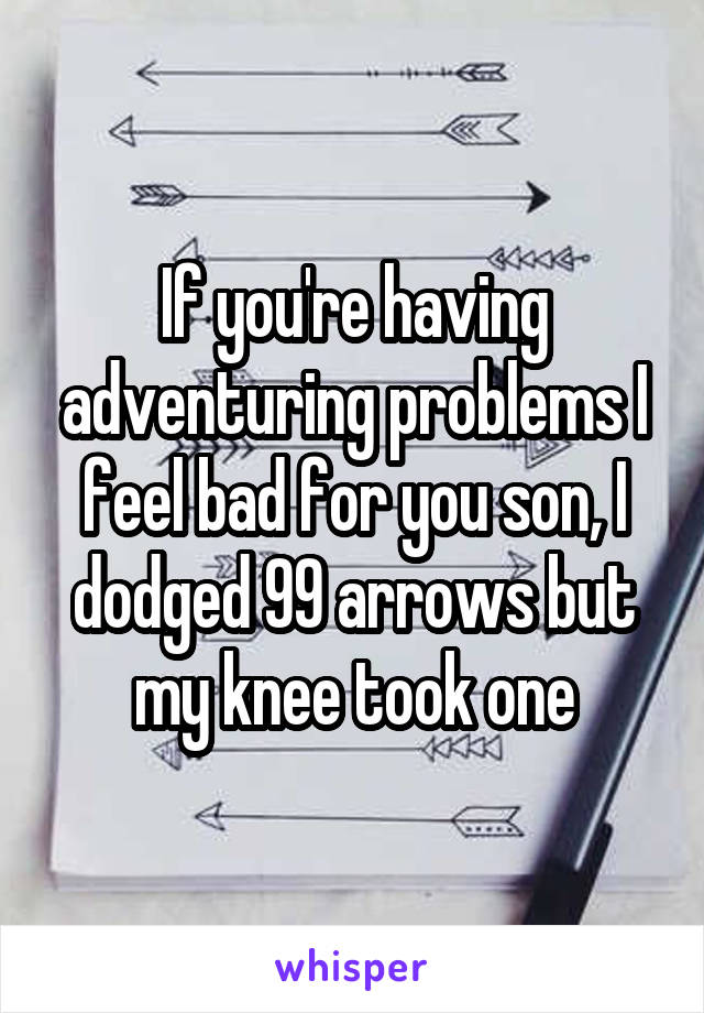 If you're having adventuring problems I feel bad for you son, I dodged 99 arrows but my knee took one