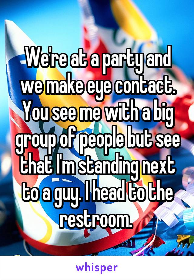 We're at a party and we make eye contact. You see me with a big group of people but see that I'm standing next to a guy. I head to the restroom. 