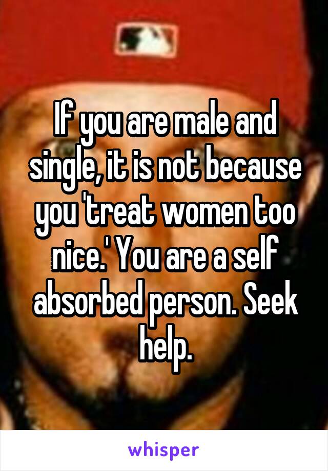 If you are male and single, it is not because you 'treat women too nice.' You are a self absorbed person. Seek help.