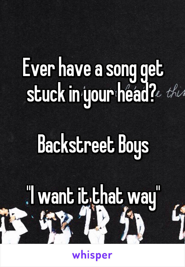 Ever have a song get stuck in your head? 

Backstreet Boys

"I want it that way"
