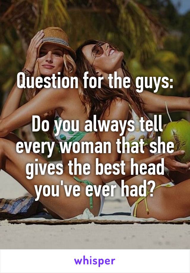 Question for the guys:

 Do you always tell every woman that she gives the best head you've ever had?