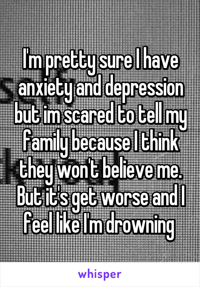 I'm pretty sure I have anxiety and depression but im scared to tell my family because I think they won't believe me. But it's get worse and I feel like I'm drowning 