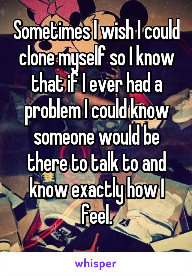 Sometimes I wish I could clone myself so I know that if I ever had a problem I could know someone would be there to talk to and know exactly how I feel.
