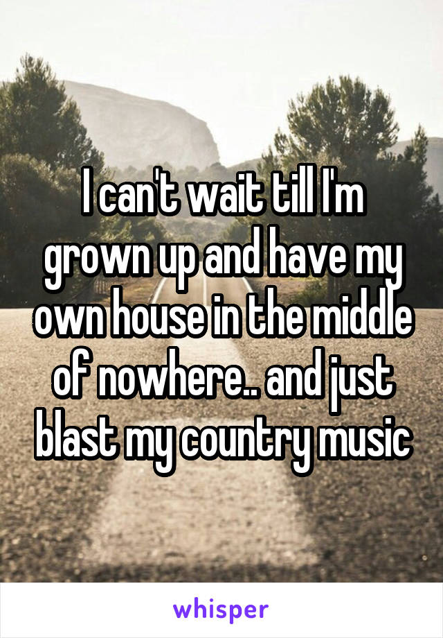 I can't wait till I'm grown up and have my own house in the middle of nowhere.. and just blast my country music