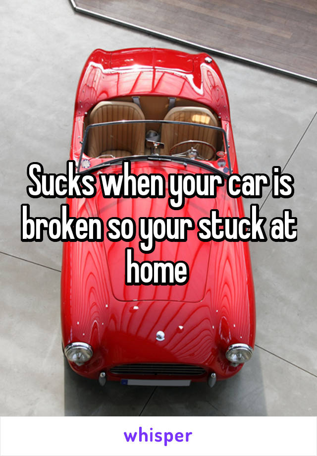 Sucks when your car is broken so your stuck at home 