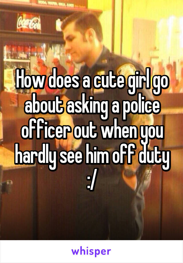 How does a cute girl go about asking a police officer out when you hardly see him off duty :/