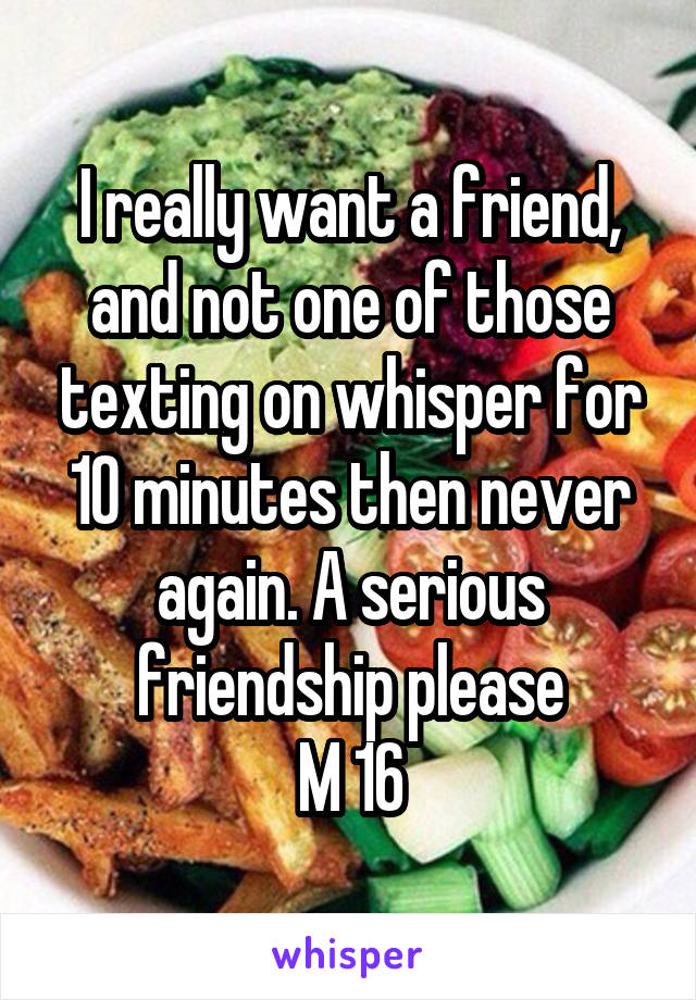 I really want a friend, and not one of those texting on whisper for 10 minutes then never again. A serious friendship please
M 16