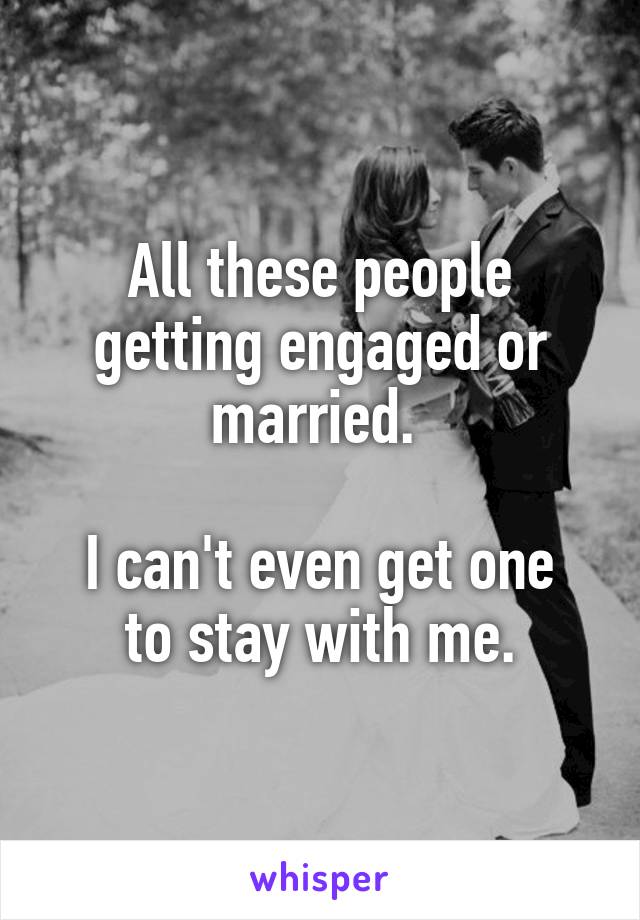 All these people getting engaged or married. 

I can't even get one
to stay with me.