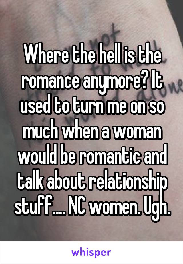 Where the hell is the romance anymore? It used to turn me on so much when a woman would be romantic and talk about relationship stuff.... NC women. Ugh.
