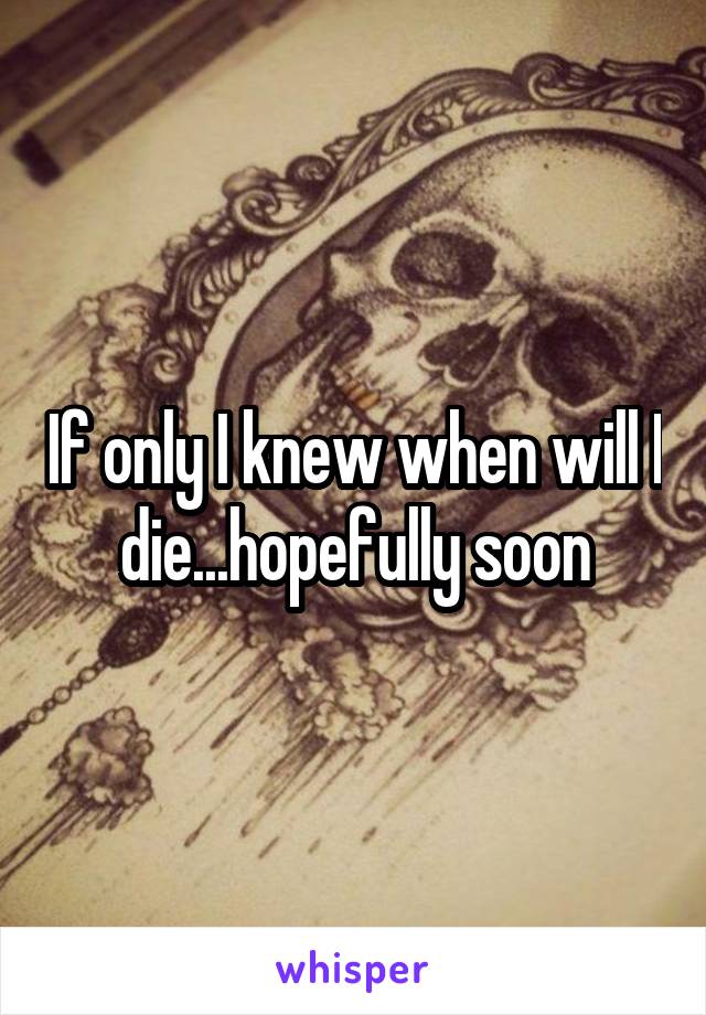 If only I knew when will I die...hopefully soon