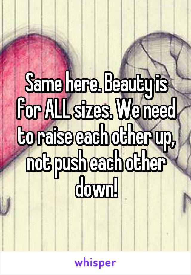 Same here. Beauty is for ALL sizes. We need to raise each other up, not push each other down!