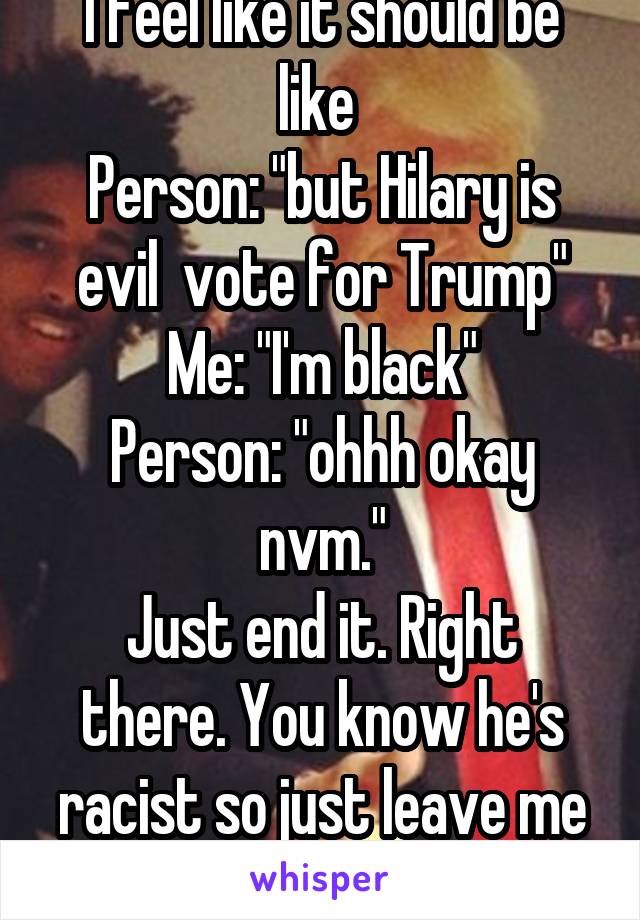 I feel like it should be like 
Person: "but Hilary is evil  vote for Trump"
Me: "I'm black"
Person: "ohhh okay nvm."
Just end it. Right there. You know he's racist so just leave me alone. 