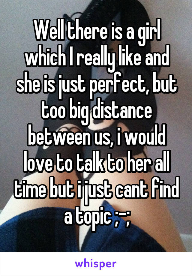 Well there is a girl which I really like and she is just perfect, but too big distance between us, i would love to talk to her all time but i just cant find a topic ;-;

