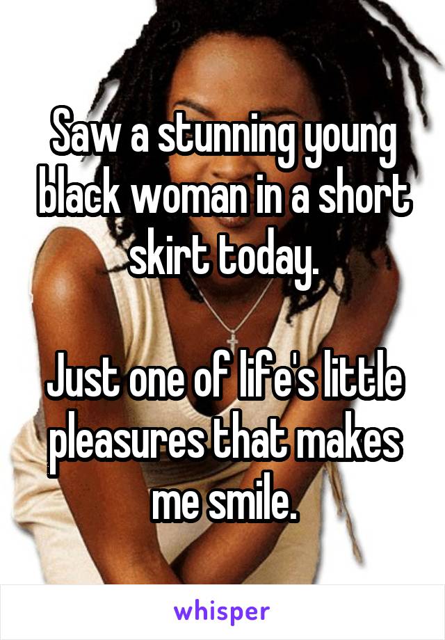 Saw a stunning young black woman in a short skirt today.

Just one of life's little pleasures that makes me smile.