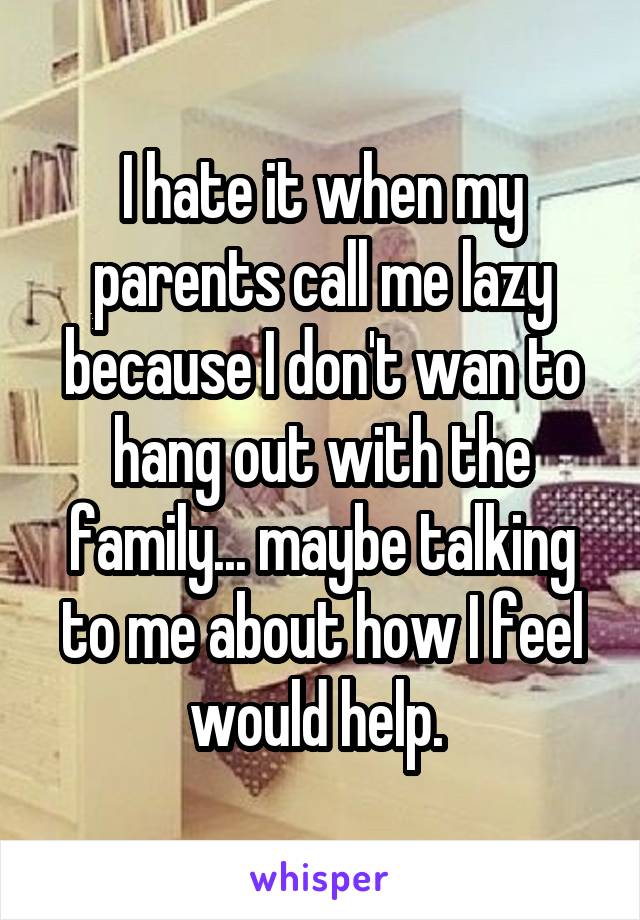 I hate it when my parents call me lazy because I don't wan to hang out with the family... maybe talking to me about how I feel would help. 