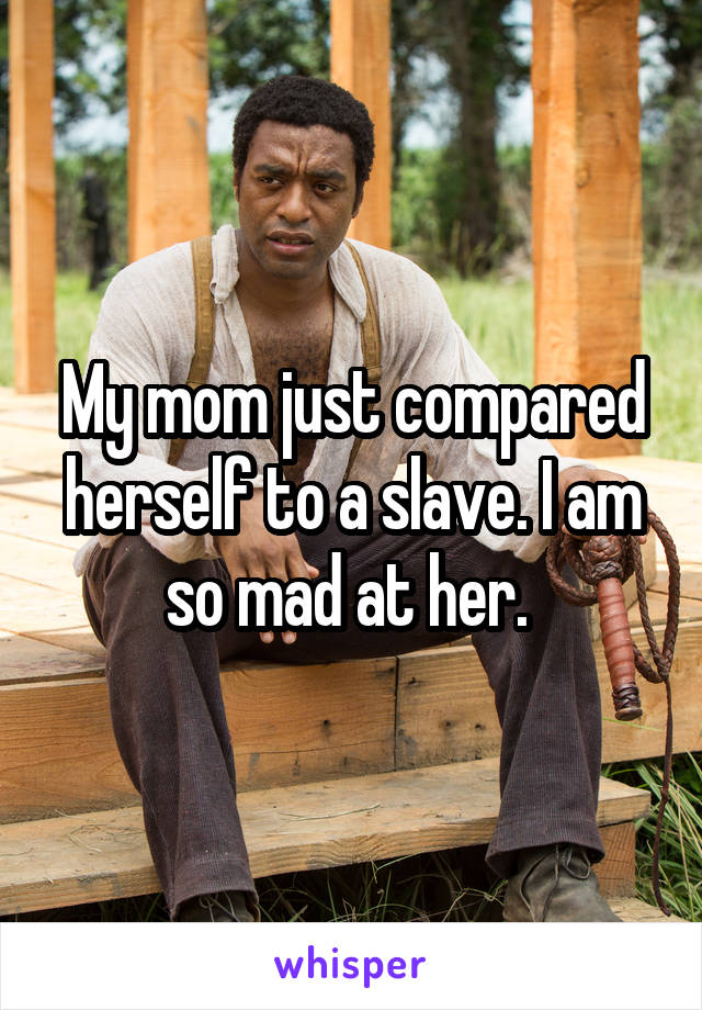My mom just compared herself to a slave. I am so mad at her. 