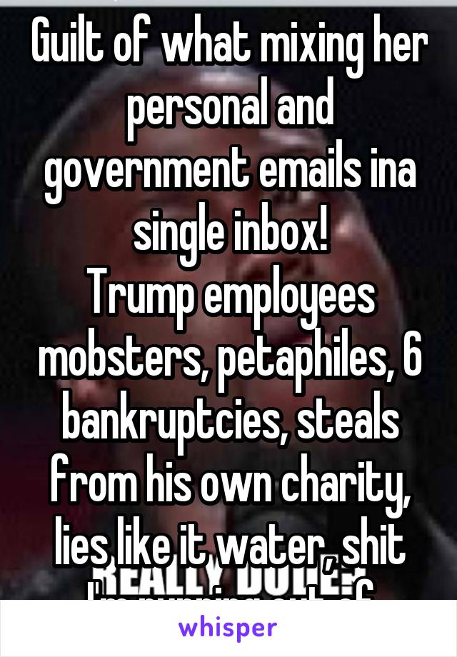 Guilt of what mixing her personal and government emails ina single inbox!
Trump employees mobsters, petaphiles, 6 bankruptcies, steals from his own charity, lies like it water, shit I'm running out of