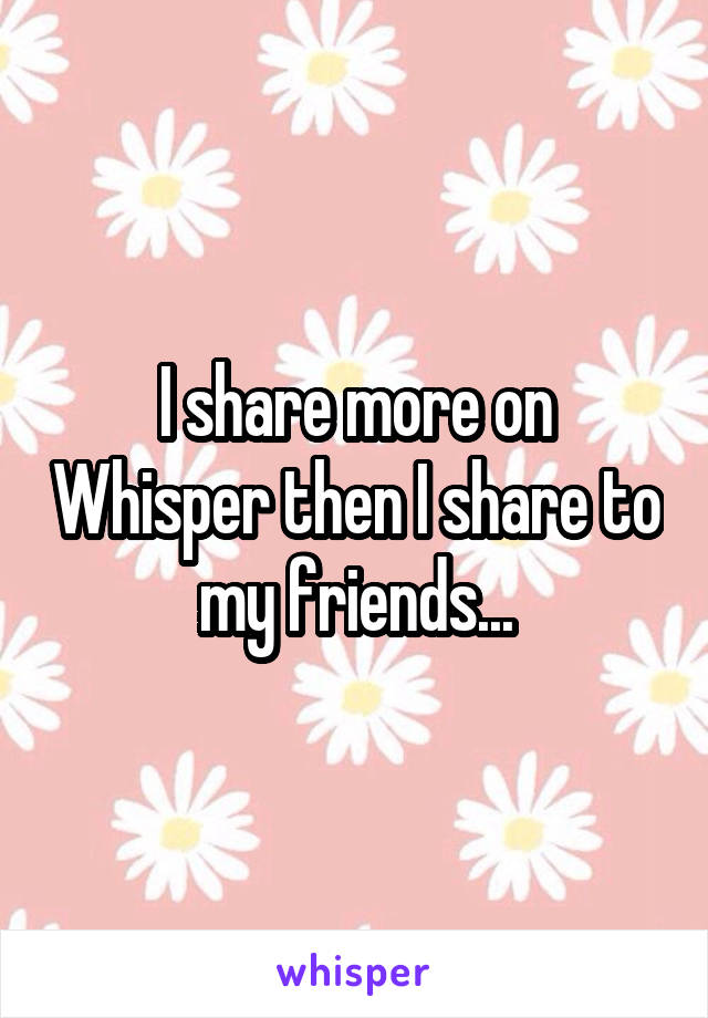 I share more on Whisper then I share to my friends...