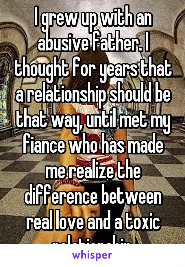 I grew up with an abusive father. I thought for years that a relationship should be that way, until met my fiance who has made me realize the difference between real love and a toxic relationship.