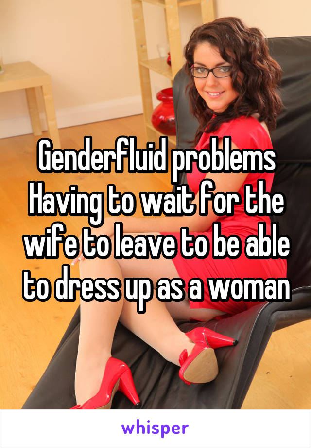 Genderfluid problems
Having to wait for the wife to leave to be able to dress up as a woman