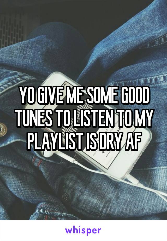 YO GIVE ME SOME GOOD TUNES TO LISTEN TO MY PLAYLIST IS DRY AF