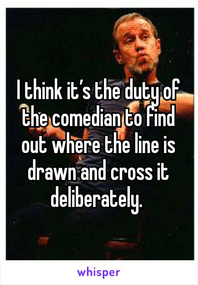 I think it’s the duty of the comedian to find out where the line is drawn and cross it deliberately. 