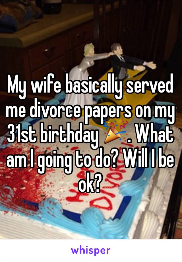 My wife basically served me divorce papers on my 31st birthday 🎉. What am I going to do? Will I be ok?