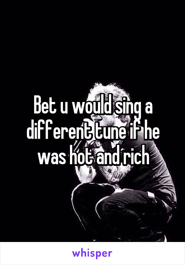 Bet u would sing a different tune if he was hot and rich